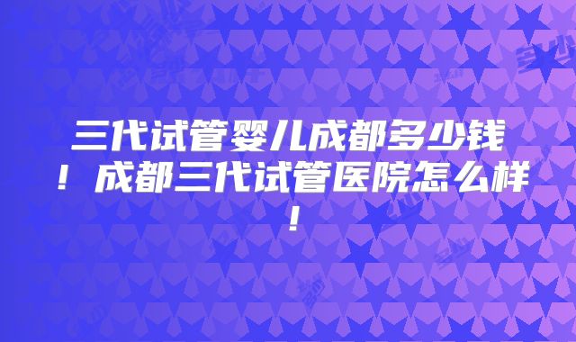 三代试管婴儿成都多少钱！成都三代试管医院怎么样！