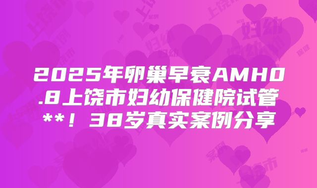 2025年卵巢早衰AMH0.8上饶市妇幼保健院试管**！38岁真实案例分享