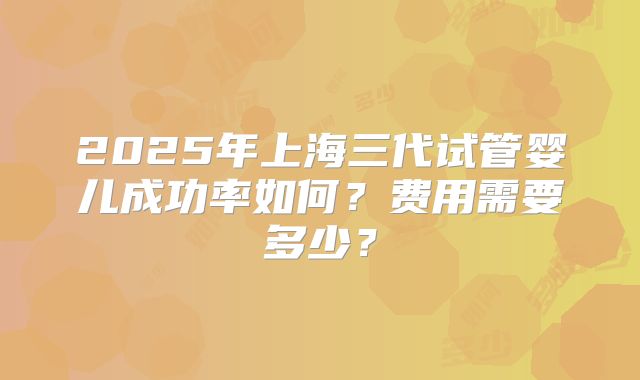 2025年上海三代试管婴儿成功率如何？费用需要多少？