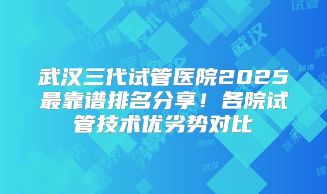 武汉三代试管医院2025最靠谱排名分享!各院试管技术优劣势对比
