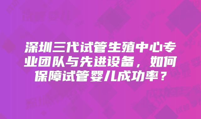 深圳三代试管生殖中心专业团队与先进设备，如何保障试管婴儿成功率？