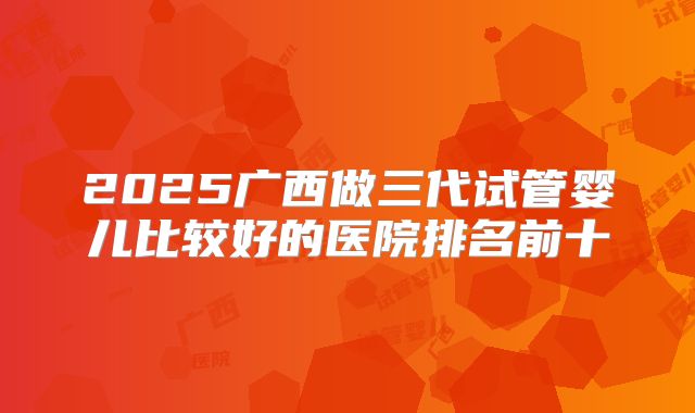 2025广西做三代试管婴儿比较好的医院排名前十