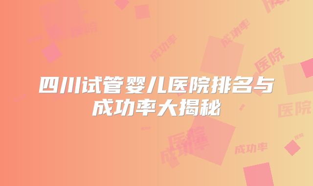 四川试管婴儿医院排名与成功率大揭秘