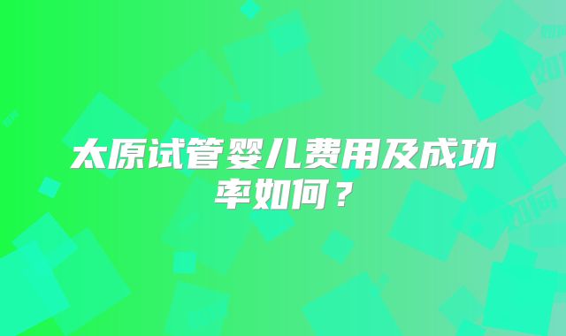 太原试管婴儿费用及成功率如何？