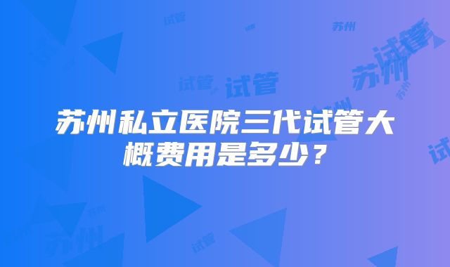 苏州私立医院三代试管大概费用是多少？