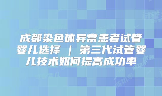 成都染色体异常患者试管婴儿选择 | 第三代试管婴儿技术如何提高成功率