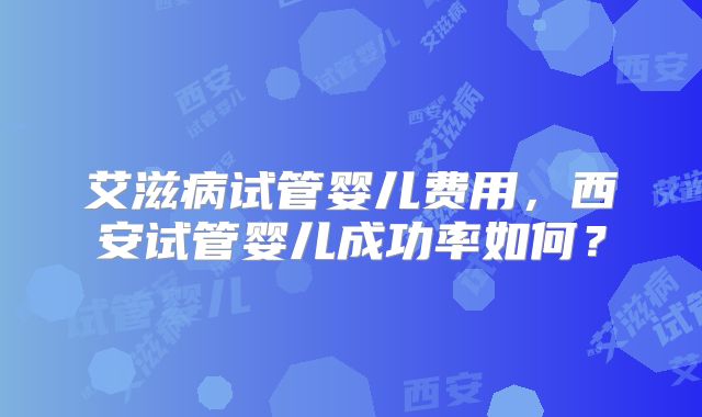 艾滋病试管婴儿费用，西安试管婴儿成功率如何？