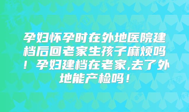 孕妇怀孕时在外地医院建档后回老家生孩子麻烦吗！孕妇建档在老家,去了外地能产检吗！