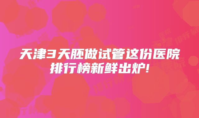 天津3天胚做试管这份医院排行榜新鲜出炉!