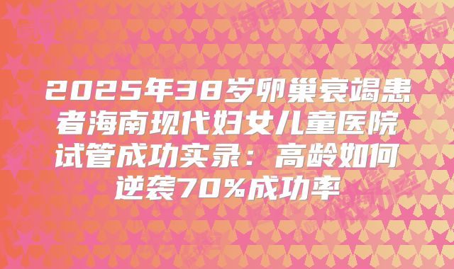 2025年38岁卵巢衰竭患者海南现代妇女儿童医院试管成功实录：高龄如何逆袭70%成功率