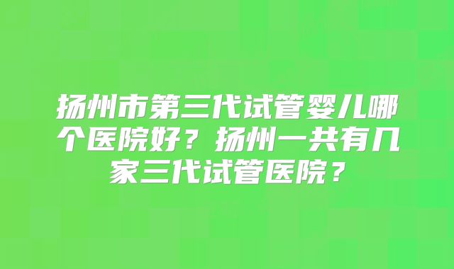 扬州市第三代试管婴儿哪个医院好？扬州一共有几家三代试管医院？
