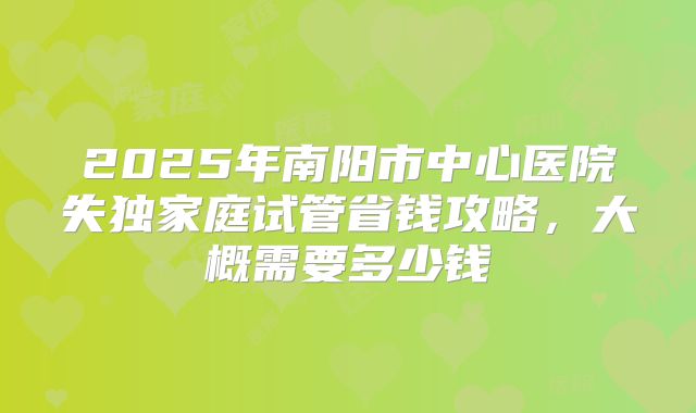 2025年南阳市中心医院失独家庭试管省钱攻略，大概需要多少钱