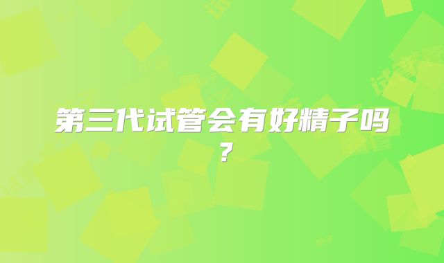 第三代试管会有好精子吗？