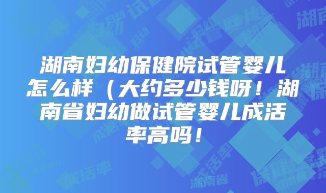 湖南妇幼保健院试管婴儿怎么样（大约多少钱呀！湖南省妇幼做试管婴儿成活率高吗！