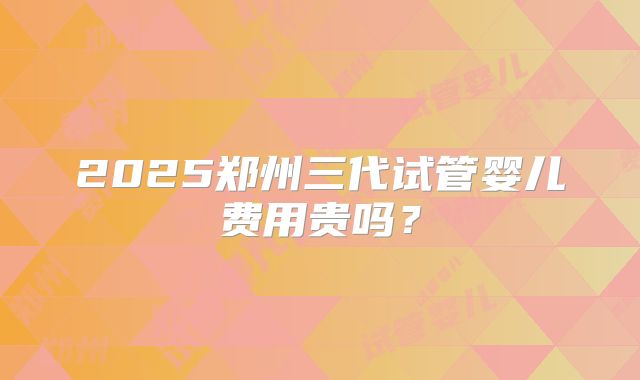 2025郑州三代试管婴儿费用贵吗？