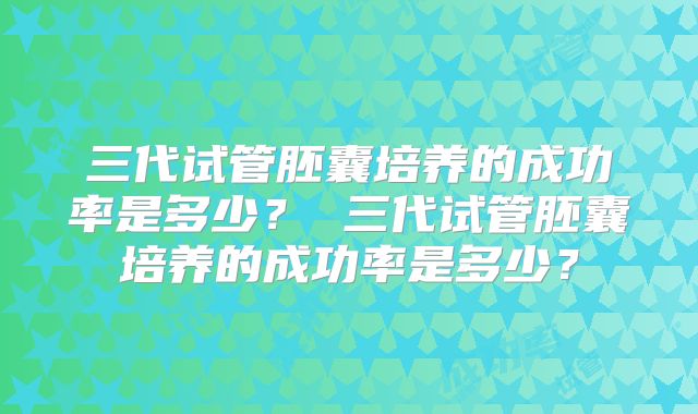 三代试管胚囊培养的成功率是多少？ 三代试管胚囊培养的成功率是多少？