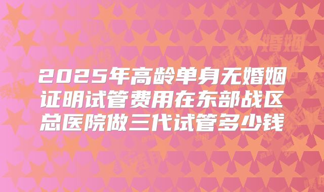 2025年高龄单身无婚姻证明试管费用在东部战区总医院做三代试管多少钱