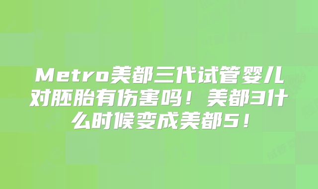 Metro美都三代试管婴儿对胚胎有伤害吗！美都3什么时候变成美都5！