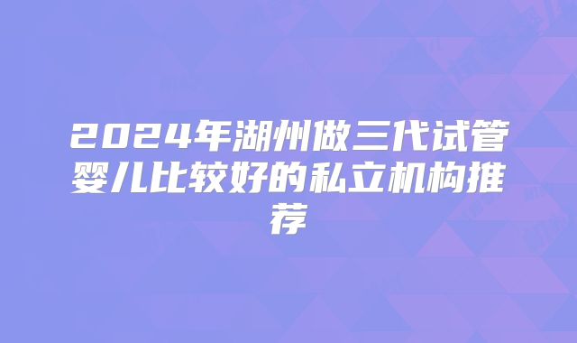 2024年湖州做三代试管婴儿比较好的私立机构推荐