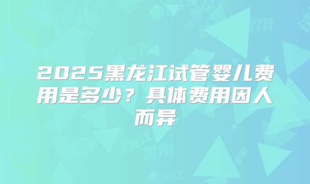 2025黑龙江试管婴儿费用是多少？具体费用因人而异