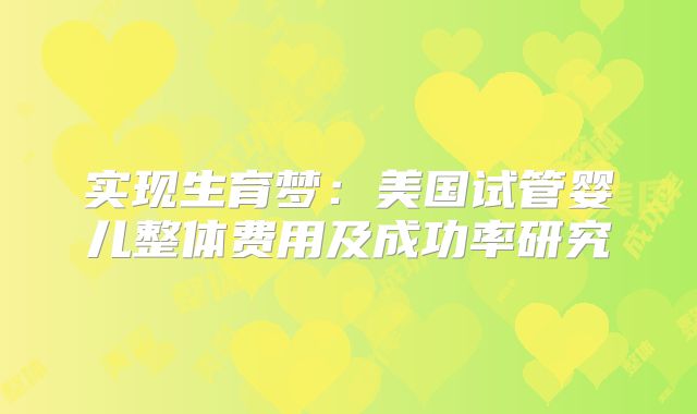 实现生育梦：美国试管婴儿整体费用及成功率研究