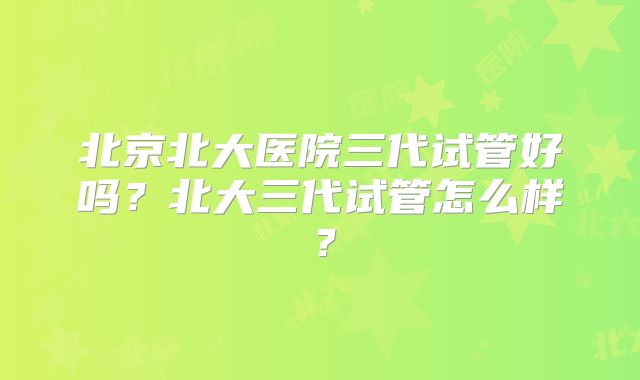 北京北大医院三代试管好吗?北大三代试管怎么样?