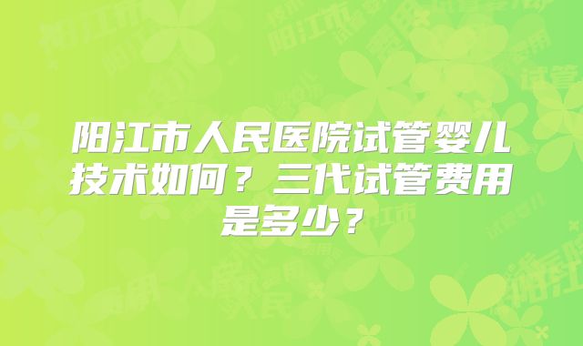 阳江市人民医院试管婴儿技术如何？三代试管费用是多少？