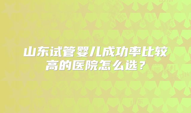 山东试管婴儿成功率比较高的医院怎么选?