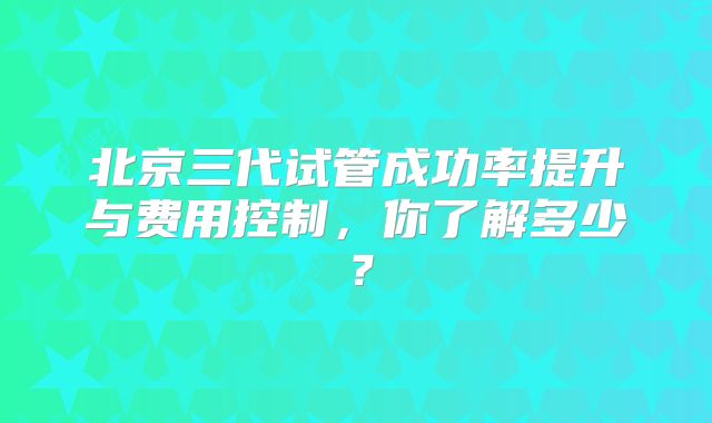 北京三代试管成功率提升与费用控制，你了解多少？