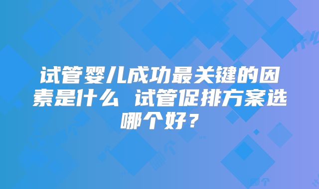 试管婴儿成功最关键的因素是什么 试管促排方案选哪个好?