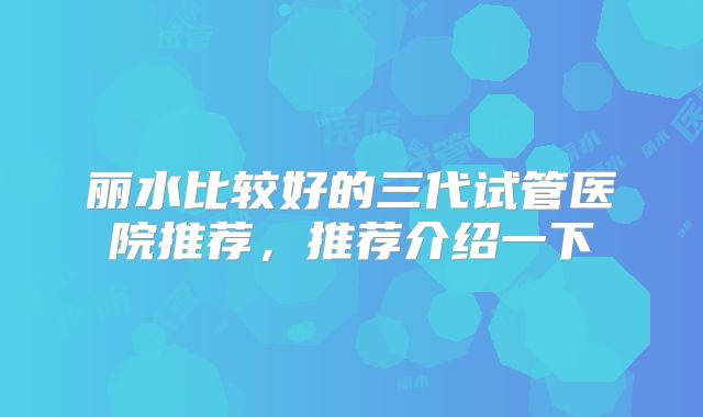 丽水比较好的三代试管医院推荐，推荐介绍一下
