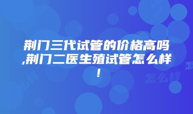 荆门三代试管的价格高吗,荆门二医生殖试管怎么样！