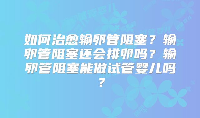 如何治愈输卵管阻塞?输卵管阻塞还会排卵吗?输卵管阻塞能做试管婴儿吗?