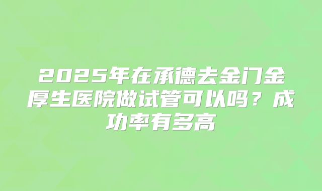 2025年在承德去金门金厚生医院做试管可以吗?成功率有多高