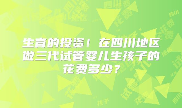 生育的投资！在四川地区做三代试管婴儿生孩子的花费多少？