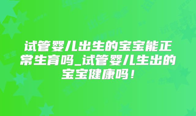 试管婴儿出生的宝宝能正常生育吗_试管婴儿生出的宝宝健康吗！