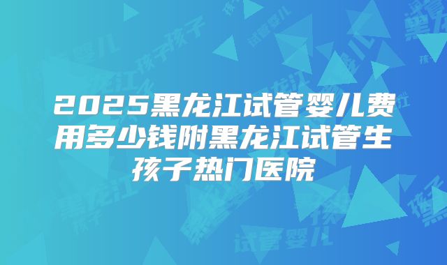 2025黑龙江试管婴儿费用多少钱附黑龙江试管生孩子热门医院
