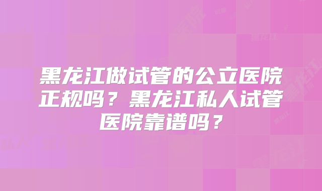 黑龙江做试管的公立医院正规吗？黑龙江私人试管医院靠谱吗？