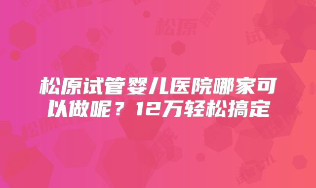 松原试管婴儿医院哪家可以做呢？12万轻松搞定