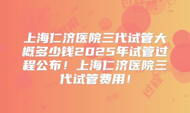 上海仁济医院三代试管大概多少钱2025年试管过程公布！上海仁济医院三代试管费用！