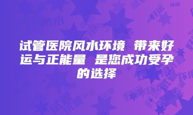 试管医院风水环境 带来好运与正能量 是您成功受孕的选择
