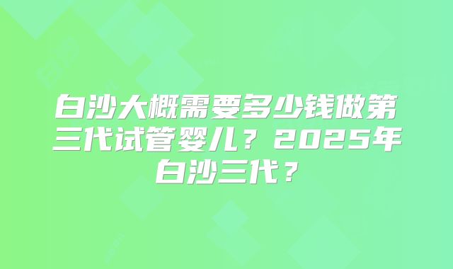 白沙大概需要多少钱做第三代试管婴儿？2025年白沙三代？
