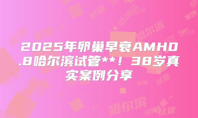 2025年卵巢早衰AMH0.8哈尔滨试管**！38岁真实案例分享
