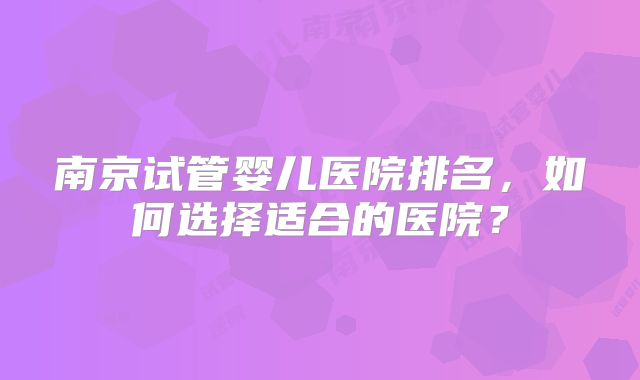 南京试管婴儿医院排名，如何选择适合的医院？