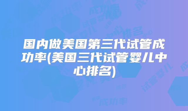 国内做美国第三代试管成功率(美国三代试管婴儿中心排名)
