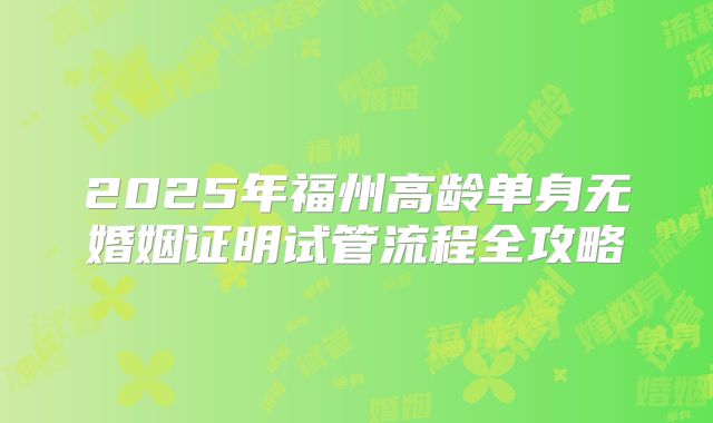 2025年福州高龄单身无婚姻证明试管流程全攻略