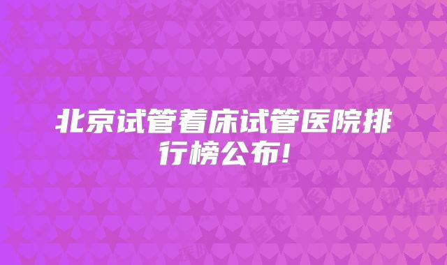北京试管着床试管医院排行榜公布!