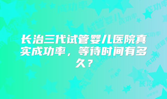 长治三代试管婴儿医院真实成功率，等待时间有多久？