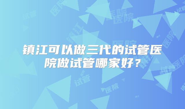 镇江可以做三代的试管医院做试管哪家好？