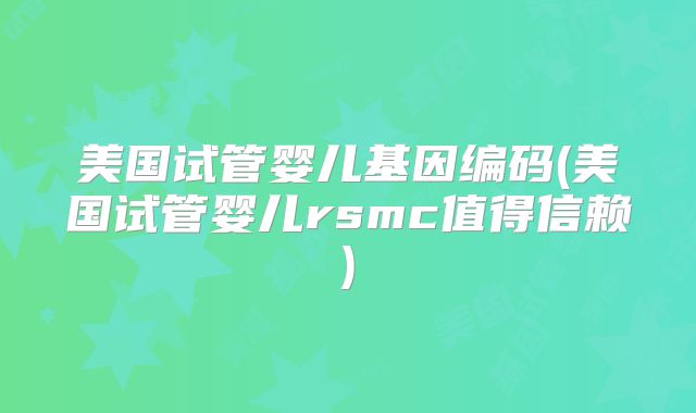 美国试管婴儿基因编码(美国试管婴儿rsmc值得信赖)